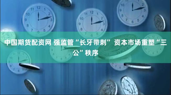 中国期货配资网 强监管“长牙带刺” 资本市场重塑“三公”秩序