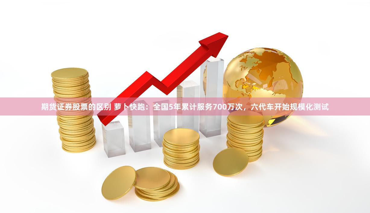 期货证券股票的区别 萝卜快跑：全国5年累计服务700万次，六代车开始规模化测试