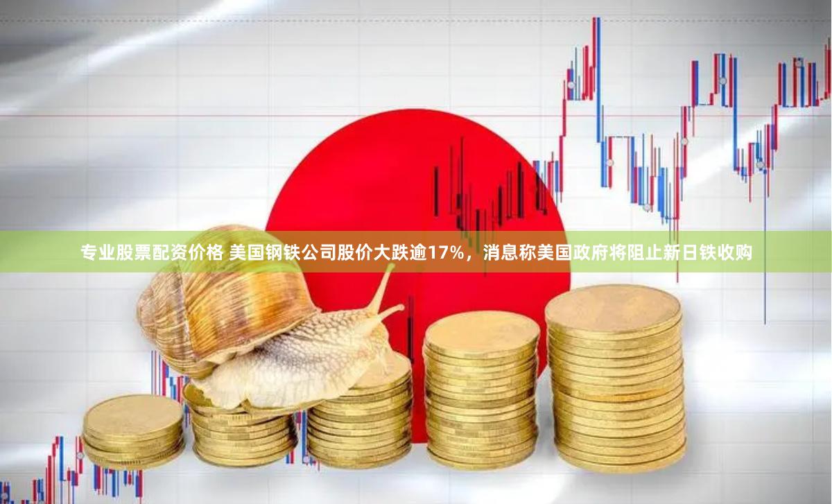 专业股票配资价格 美国钢铁公司股价大跌逾17%，消息称美国政府将阻止新日铁收购