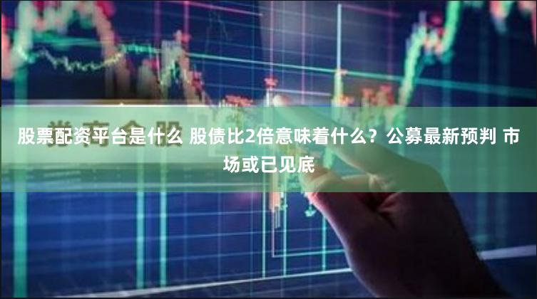 股票配资平台是什么 股债比2倍意味着什么？公募最新预判 市场或已见底