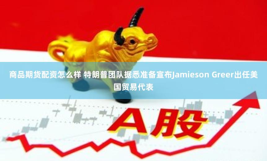 商品期货配资怎么样 特朗普团队据悉准备宣布Jamieson Greer出任美国贸易代表