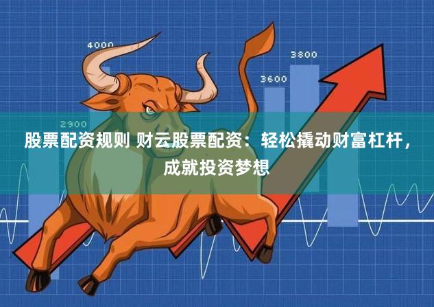 股票配资规则 财云股票配资：轻松撬动财富杠杆，成就投资梦想