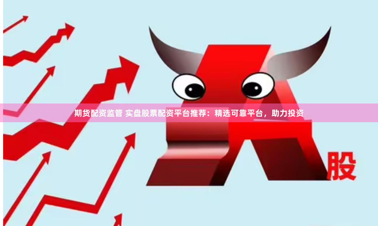 期货配资监管 实盘股票配资平台推荐：精选可靠平台，助力投资