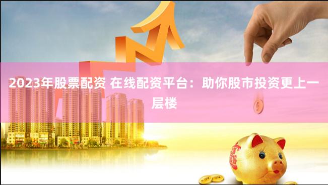 2023年股票配资 在线配资平台：助你股市投资更上一层楼