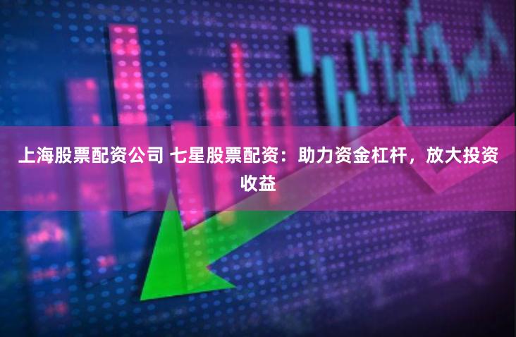 上海股票配资公司 七星股票配资：助力资金杠杆，放大投资收益