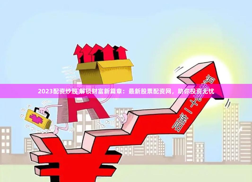 2023配资炒股 解锁财富新篇章：最新股票配资网，助你投资无忧