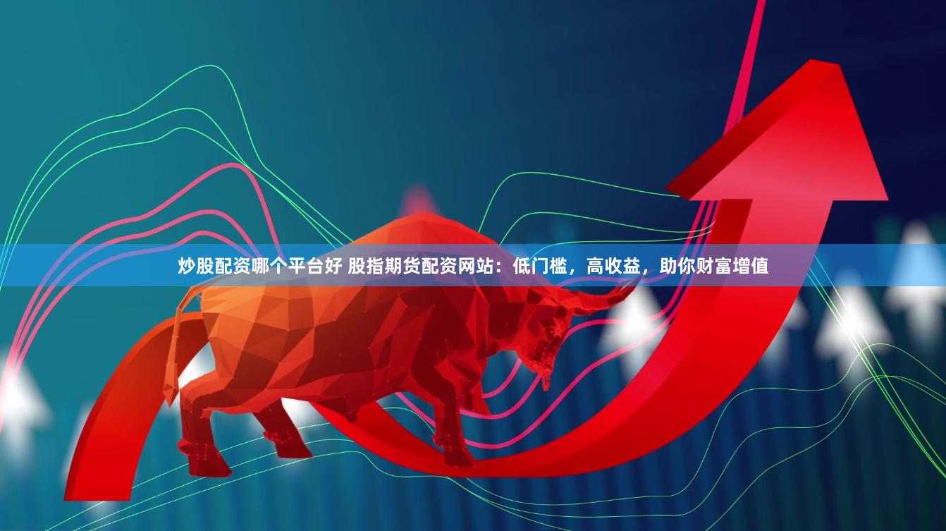 炒股配资哪个平台好 股指期货配资网站：低门槛，高收益，助你财富增值