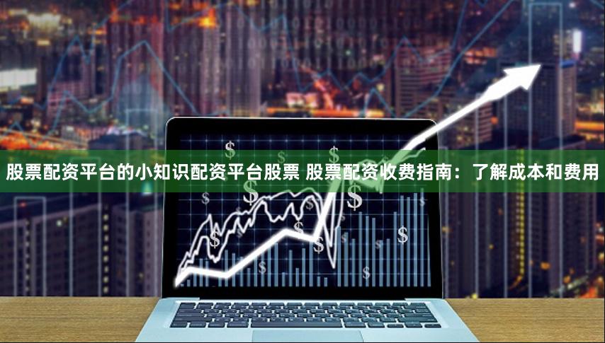 股票配资平台的小知识配资平台股票 股票配资收费指南：了解成本和费用