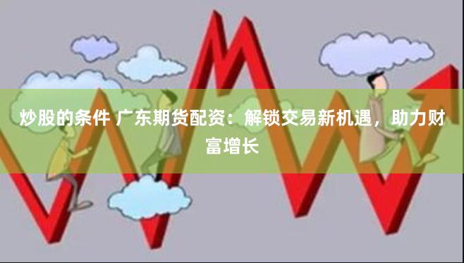 炒股的条件 广东期货配资：解锁交易新机遇，助力财富增长
